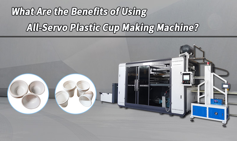 What Are the Benefits of Using All-Servo Plastic Cup Making Machine?
